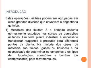 INTRODUÇÃO
Estas operações unitárias podem ser agrupadas em
cinco grandes divisões que envolvem a engenharia
química:
1) Mecânica dos fluidos: é o primeiro assunto
normalmente estudado nos cursos de operações
unitárias. Em toda planta industrial é necessário
transportar reagentes e produtos para diferentes
pontos da planta. Na maioria dos casos, os
materiais são fluidos (gases ou líquidos) e há
necessidade de determinar os tamanhos e os tipos
de tubulações, acessórios e bombas (ou
compressores) para movimentá-los.
 