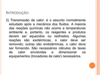 INTRODUÇÃO
2) Transmissão de calor: é o assunto normalmente
estudado após a mecânica dos fluidos. A maioria
das reações químicas não ocorre a temperaturas
ambiente e, portanto, os reagentes e produtos
devem ser aquecidos ou resfriados. Algumas
reações são exotérmicas, o calor deve ser
removido; outras são endotérmicas, o calor deve
ser fornecido. São necessários cálculos de taxas
de calor envolvidas e dimensionar os
equipamentos (trocadores de calor) necessários.
 