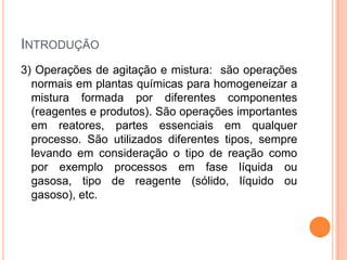 INTRODUÇÃO
3) Operações de agitação e mistura: são operações
normais em plantas químicas para homogeneizar a
mistura formada por diferentes componentes
(reagentes e produtos). São operações importantes
em reatores, partes essenciais em qualquer
processo. São utilizados diferentes tipos, sempre
levando em consideração o tipo de reação como
por exemplo processos em fase líquida ou
gasosa, tipo de reagente (sólido, líquido ou
gasoso), etc.
 