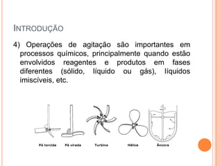 INTRODUÇÃO
4) Operações de agitação são importantes em
processos químicos, principalmente quando estão
envolvidos reagentes e produtos em fases
diferentes (sólido, líquido ou gás), líquidos
imiscíveis, etc.
 