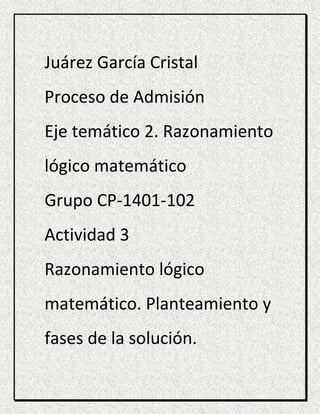 Juárez García Cristal
Proceso de Admisión
Eje temático 2. Razonamiento
lógico matemático
Grupo CP-1401-102
Actividad 3
Razonamiento lógico
matemático. Planteamiento y
fases de la solución.
 
