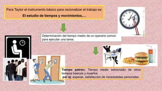 Para Taylor el instrumento básico para racionalizar el trabajo es:
El estudio de tiempos y movimientos,…
Determinación del tiempo medio de un operario común
para ejecutar una tarea.
Tiempo patron: Tiempo medio adicionado de otros
tiempos basicos y muertos.
por ej: esperas ,satisfaccion de necesidades personales
 