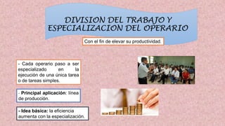 DIVISION DEL TRABAJO Y
ESPECIALIZACION DEL OPERARIO
Con el fin de elevar su productividad.
- Cada operario paso a ser
especializado en la
ejecución de una única tarea
o de tareas simples.
- Principal aplicación: línea
de producción.
- Idea básica: la eficiencia
aumenta con la especialización.
 