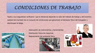 CONDICIONES DE TRABAJO
Taylor y sus seguidores verificaron que la eficiencia depende no solo del método de trabajo y del incentivo
salarial sino también de un conjunto de condiciones que garanticen el bienestar físico del trabajador y
disminuyan la fatiga.
- Adecuaciòn de instrumentos y herramientas
- Distribuciòn física de maquinas
- Mejoramiento del ambiente fìsico
 