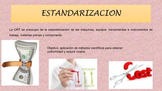 ESTANDARIZACION
La ORT se preocupo de la estandarizaciòn de las màquinas, equipos ,herramientas e instrumentos de
trabajo, materias primas y components.
Objetivo: aplicación de métodos científicos para obtener
uniformidad y reducir costos.
 