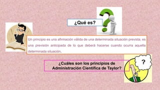 Un principio es una afirmación válida de una determinada situación prevista; es
una previsión anticipada de lo que deberá hacerse cuando ocurra aquella
determinada situación.
¿Qué es?
¿Cuáles son los principios de
Administración Científica de Taylor?
 