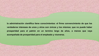 la administración científica tiene conocimientos: el firme convencimiento de que los
verdaderos intereses de unos y otros son únicos y los mismos; que no puede haber
prosperidad para el patrón en un termino largo de años, a menos que vaya
acompañada de prosperidad para el empleado y viceversa.
 