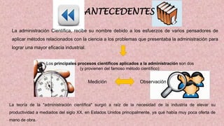 ANTECEDENTES
La administración Científica, recibe su nombre debido a los esfuerzos de varios pensadores de
aplicar métodos relacionados con la ciencia a los problemas que presentaba la administración para
lograr una mayor eficacia industrial.
Los principales procesos científicos aplicados a la administración son dos
(y provienen del famoso método científico):
.
Medición Observación
La teoría de la "administración científica" surgió a raíz de la necesidad de la industria de elevar su
productividad a mediados del siglo XX, en Estados Unidos principalmente, ya qué había muy poca oferta de
mano de obra.
 