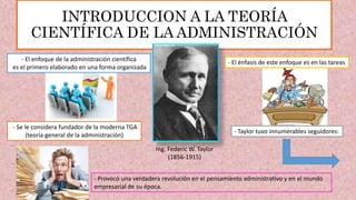 INTRODUCCION A LA TEORÍA
CIENTÍFICA DE LA ADMINISTRACIÓN
Ing. Federic W. Taylor
(1856-1915)
- Se le considera fundador de la moderna TGA
(teoría general de la administración)
- El enfoque de la administración científica
es el primero elaborado en una forma organizada
- El énfasis de este enfoque es en las tareas
- Taylor tuvo innumerables seguidores:
- Provocó una verdadera revolución en el pensamiento administrativo y en el mundo
empresarial de su época.
 