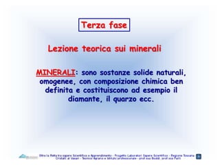 Lezione teorica sui minerali
Terza fase
MINERALI: sono sostanze solide naturali,
omogenee, con composizione chimica ben
definita e costituiscono ad esempio il
diamante, il quarzo ecc.
 
