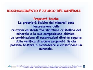 Proprietà fisiche
Le proprietà fisiche dei minerali sono
l’espressione delle
relazioni esistenti tra struttura cristallina del
minerale e la sua composizione chimica.
La combinazione di osservazioni dirette seguite
dalla verifica di alcune proprietà fisiche
possono bastare a riconoscere e classificare un
minerale.
RICONOSCIMENTO E STUDIO DEI MINERALI
 