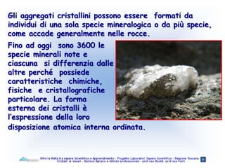 Gli aggregati cristallini possono essere formati da
individui di una sola specie mineralogica o da più specie,
come accade generalmente nelle rocce.
disposizione atomica interna ordinata.
Fino ad oggi sono 3600 le
specie minerali note e
ciascuna si differenzia dalle
altre perché possiede
caratteristiche chimiche,
fisiche e cristallografiche
particolare. La forma
esterna dei cristalli è
l’espressione della loro
 