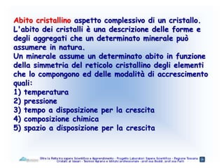 Abito cristallino aspetto complessivo di un cristallo.
L'abito dei cristalli è una descrizione delle forme e
degli aggregati che un determinato minerale può
assumere in natura.
Un minerale assume un determinato abito in funzione
della simmetria del reticolo cristallino degli elementi
che lo compongono ed delle modalità di accrescimento
quali:
1) temperatura
2) pressione
3) tempo a disposizione per la crescita
4) composizione chimica
5) spazio a disposizione per la crescita
 