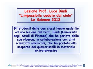 Lezione Prof. Luca Bindi
“L’impossibile caduto dal cielo”
Le Scienze 2013
Gli studenti delle due classi hanno assistito
ad una lezione del Prof. Bindi (Università
degli Studi di Firenze) che ha parlato della
sua ricerca, in collaborazione con altri
scienziati americani, che ha portato alla
scoperta dei quasicristalli in materiale
extraterrestre
 