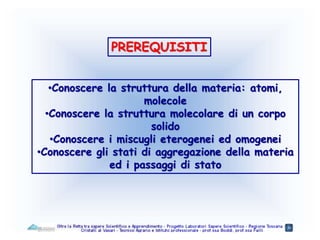 PREREQUISITI
•Conoscere la struttura della materia: atomi,
molecole
•Conoscere la struttura molecolare di un corpo
solido
•Conoscere i miscugli eterogenei ed omogenei
•Conoscere gli stati di aggregazione della materia
ed i passaggi di stato
 