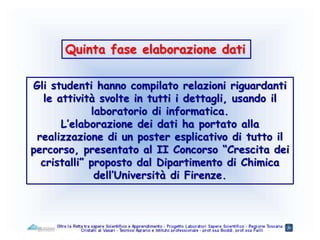 Quinta fase elaborazione dati
Gli studenti hanno compilato relazioni riguardanti
le attività svolte in tutti i dettagli, usando il
laboratorio di informatica.
L’elaborazione dei dati ha portato alla
realizzazione di un poster esplicativo di tutto il
percorso, presentato al II Concorso “Crescita dei
cristalli” proposto dal Dipartimento di Chimica
dell’Università di Firenze.
 