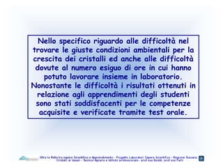 Nello specifico riguardo alle difficoltà nel
trovare le giuste condizioni ambientali per la
crescita dei cristalli ed anche alle difficoltà
dovute al numero esiguo di ore in cui hanno
potuto lavorare insieme in laboratorio.
Nonostante le difficoltà i risultati ottenuti in
relazione agli apprendimenti degli studenti
sono stati soddisfacenti per le competenze
acquisite e verificate tramite test orale.
 