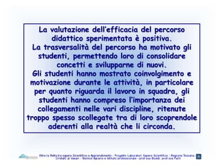 La valutazione dell’efficacia del percorso
didattico sperimentata è positiva.
La trasversalità del percorso ha motivato gli
studenti, permettendo loro di consolidare
concetti e svilupparne di nuovi.
Gli studenti hanno mostrato coinvolgimento e
motivazione durante le attività, in particolare
per quanto riguarda il lavoro in squadra, gli
studenti hanno compreso l’importanza dei
collegamenti nelle vari discipline, ritenute
troppo spesso scollegate tra di loro scoprendole
aderenti alla realtà che li circonda.
 