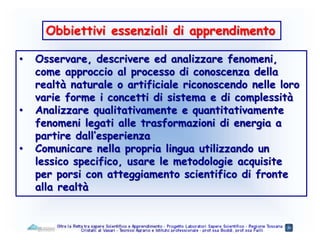 Obbiettivi essenziali di apprendimento
• Osservare, descrivere ed analizzare fenomeni,
come approccio al processo di conoscenza della
realtà naturale o artificiale riconoscendo nelle loro
varie forme i concetti di sistema e di complessità
• Analizzare qualitativamente e quantitativamente
fenomeni legati alle trasformazioni di energia a
partire dall’esperienza
• Comunicare nella propria lingua utilizzando un
lessico specifico, usare le metodologie acquisite
per porsi con atteggiamento scientifico di fronte
alla realtà
 