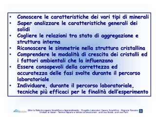 • Conoscere le caratteristiche dei vari tipi di minerali
• Saper analizzare le caratteristiche generali dei
solidi
• Cogliere le relazioni tra stato di aggregazione e
struttura interna
• Riconoscere le simmetrie nella struttura cristallina
• Comprendere le modalità di crescita dei cristalli ed
i fattori ambientali che la influenzano
• Essere consapevoli della correttezza ed
accuratezza delle fasi svolte durante il percorso
laboratoriale
• Individuare, durante il percorso laboratoriale,
tecniche più efficaci per le finalità dell’esperimento
 