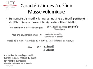 Caractéristiques à définir
Masse volumique
• Le nombre de motif + la masse molaire du motif permettent
de déterminer la masse volumique du solide cristallin.
21
Campus centre
Par définition la masse volumique:
Pour une seule maille on a :
masse de la maille = z . masse du motif = z . Masse molaire du motif /N
d’où:
z =nombre de motifs par maille
Mmotif = masse molaire du motif
N = nombre d’Avogadro
vmaille = volume de la maille
03/06/2013
 