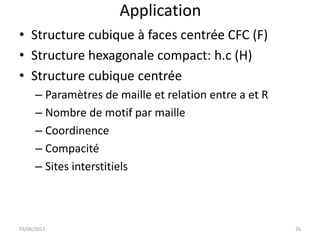 Application
• Structure cubique à faces centrée CFC (F)
• Structure hexagonale compact: h.c (H)
• Structure cubique centrée
– Paramètres de maille et relation entre a et R
– Nombre de motif par maille
– Coordinence
– Compacité
– Sites interstitiels
03/06/2013 26
 
