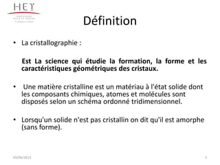 Définition
• La cristallographie :
Est La science qui étudie la formation, la forme et les
caractéristiques géométriques des cristaux.
• Une matière cristalline est un matériau à l'état solide dont
les composants chimiques, atomes et molécules sont
disposés selon un schéma ordonné tridimensionnel.
• Lorsqu'un solide n'est pas cristallin on dit qu'il est amorphe
(sans forme).
Campus centre
303/06/2013
 