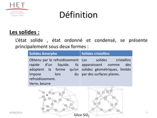 Définition
Les solides :
L’état solide , état ordonné et condensé, se présente
principalement sous deux formes :
Campus centre
5
Solides Amorphe Solides cristallins
Obtenu par le refroidissement
rapide d’un liquide. Ils
adoptent la forme qu’on
impose lors du
refroidissement.
Verre, beurre
Les solides cristallins
apparaissent comme des
solides géométriques, limités
par des surfaces planes.
Silice SiO2
03/06/2013
 