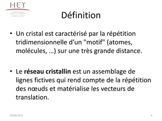 Définition
• Un cristal est caractérisé par la répétition
tridimensionnelle d'un "motif" (atomes,
molécules, …) sur une très grande distance.
• Le réseau cristallin est un assemblage de
lignes fictives qui rend compte de la répétition
des nœuds et matérialise les vecteurs de
translation.
6
Campus centre
03/06/2013
 