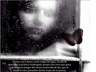 Viniste con la lluvia, como magia del agua, amada de humedad cual fresca madrugada, porque eres rocío que gotea de besos, la imagen del cristal conmovido de frío, que al sentir el calor, presuroso derrite la paz de su pureza. 