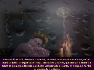 Se extravió el cielo, huyeron los azules, se marchitó el candil de su alma, en un  llorar de lutos, de lágrimas intensas, cristalinas y mudas, que sueltan el dolor sin  tener un doliente, adherida a las horas , desarmada de canto, en busca del verdor  que maquille a la tierra.   
