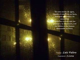 En esta noche de agua, cuando el candil da un beso, abro mis recuerdos a la oscuridad, cierro las cenizas que me queman y te encuentro, con tus labios en las manos abrazando mi boca. Poemas :   . Luís Valero  Presentación :   J.Lorea 