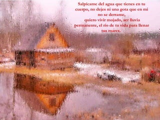 Salpícame del agua que tienes en tu cuerpo, no dejes ni una gota que en mi no se derrame, quiero vivir mojado, ser lluvia permanente, el río de tu vida para llenar tus mares.  