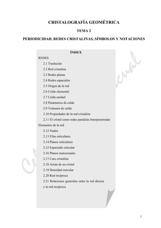 CeliaMarcosPascual
1
CRISTALOGRAFÍA GEOMÉTRICA
TEMA 2
PERIODICIDAD, REDES CRISTALINAS, SÍMBOLOS Y NOTACIONES
ÍNDICE
REDES
2.1 Traslación
2.2 Red cristalina
2.3 Redes planas
2.4 Redes espaciales
2.5 Origen de la red
2.6 Celda elemental
2.7 Celda unidad
2.8 Parámetros de celda
2.9 Volumen de celda
2.10 Propiedades de la red cristalina
2.11 El cristal como redes paralelas Interpenetradas
Elementos de la red
2.12 Nudos
2.13 Filas reticulares
2.14 Planos reticulares
2.15 Espaciado reticular
2.16 Planos tautozonales
2.17 Cara cristalina
2.18 Arista de un cristal
2.19 Densidad reticular
2.20 Red recíproca
2.21 Relaciones generales entre la red directa
y la red recíproca
 