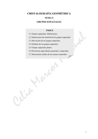 CeliaMarcosPascual
1
CRISTALOGRAFÍA GEOMÉTRICA
TEMA 5
GRUPOS ESPACIALES
ÍNDICE
5.1 Grupos espaciales: Definiciones
5.2 Operaciones de simetría de los grupos espaciales
5.3 Derivación de los grupos espaciales
5.4 Símbolo de los grupos espaciales
5.5 Grupos espaciales planos
5.6 Posiciones equivalentes generales y especiales
5.7 Descripción gráfica de los grupos espaciales
 