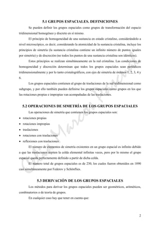 CeliaMarcosPascual
2
5.1 GRUPOS ESPACIALES. DEFINICIONES
Se pueden definir los grupos espaciales como grupos de transformación del espacio
tridimensional homogéneo y discreto en sí mismo.
El principio de homogeneidad de una sustancia en estado cristalino, considerándolo a
nivel microscópico, es decir, considerando la atomicidad de la sustancia cristalina, incluye los
principios de simetría (la sustancia cristalina contiene un infinito número de puntos iguales
por simetría) y de discreción (no todos los puntos de una sustancia cristalina son idénticos).
Estos principios se realizan simultáneamente en la red cristalina. Las condiciones de
homogeneidad y discreción determinan que todos los grupos espaciales sean periódicos
tridimensionalmente y por lo tanto cristalográficos, con ejes de simetría de órdenes 1, 2, 3, 4 y
6.
Los grupos espaciales contienen al grupo de traslaciones de la red tridimensional como
subgrupo, y por ello también pueden definirse los grupos espaciales como grupos en los que
las rotaciones propias e impropias van acompañadas de las traslaciones.
5.2 OPERACIONES DE SIMETRÍA DE LOS GRUPOS ESPACIALES
Las operaciones de simetría que contienen los grupos espaciales son:
• rotaciones propias
• rotaciones impropias
• traslaciones
• rotaciones con traslaciones
• reflexiones con traslaciones
El número de elementos de simetría existentes en un grupo espacial es infinito debido
a que las traslaciones repiten la celda elemental infinitas veces, pero por lo mismo el grupo
espacial queda perfectamente definido a partir de dicha celda.
El número total de grupos espaciales es de 230, los cuales fueron obtenidos en 1890
casi simultáneamente por Federov y Schönflies.
5.3 DERIVACIÓN DE LOS GRUPOS ESPACIALES
Los métodos para derivar los grupos espaciales pueden ser geométricos, aritméticos,
combinatorios o de teoría de grupos.
En cualquier caso hay que tener en cuenta que:
 