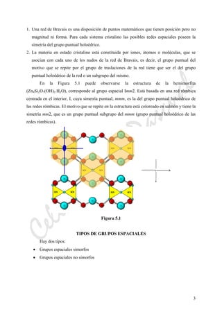 CeliaMarcosPascual
3
1. Una red de Bravais es una disposición de puntos matemáticos que tienen posición pero no
magnitud ni forma. Para cada sistema cristalino las posibles redes espaciales poseen la
simetría del grupo puntual holoédrico.
2. La materia en estado cristalino está constituida por iones, átomos o moléculas, que se
asocian con cada uno de los nudos de la red de Bravais, es decir, el grupo puntual del
motivo que se repite por el grupo de traslaciones de la red tiene que ser el del grupo
puntual holoédrico de la red o un subgrupo del mismo.
En la Figura 5.1 puede observarse la estructura de la hemimorfita
(Zn4Si2O7(OH)2.H2O), corresponde al grupo espacial Imm2. Está basada en una red rómbica
centrada en el interior, I, cuya simetría puntual, mmm, es la del grupo puntual holoédrico de
las redes rómbicas. El motivo que se repite en la estructura está coloreado en salmón y tiene la
simetría mm2, que es un grupo puntual subgrupo del mmm (grupo puntual holoédrico de las
redes rómbicas).
Figura 5.1
TIPOS DE GRUPOS ESPACIALES
Hay dos tipos:
• Grupos espaciales simorfos
• Grupos espaciales no simorfos
 