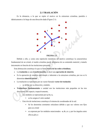 CeliaMarcosPascual
2
2.1 TRASLACIÓN
Es la distancia, a la que se repite el motivo en la estructura cristalina, paralela e
idénticamente a lo largo de una dirección dada (Figura 2.1).
FIGURA 2.1
Debido a ello, y como esta repetición monótona del motivo constituye la característica
fundamental de un cristal, el medio cristalino puede abstraerse de su contenido material y tratarlo
únicamente en función de las traslaciones presentes.
Esta abstracción constituye lo que se llama teoría de las redes cristalinas.
• La traslación es una transformación, es decir una operación de simetría.
• Es la operación de simetría más simple e inherente a la estructura cristalina, por eso se le
denomina simetría trivial.
• La traslación se representa por un vector llamado vector de traslación:
o se define por su dirección y módulo.
• Traslaciones fundamentales o unidad son las traslaciones más pequeñas en las tres
direcciones del espacio, respectivamente,
o sus módulos se representan por a, b y c,
se les asigna el valor unidad.
o Este trío de traslaciones constituye el sistema de coordenadas de la red.
Se les denomina constantes reticulares debido a que sus valores son fijos
para un cristal
se expresan por los módulos mencionados - a, b y c- y por los ángulos entre
ellos α, β y γ
t
b
a
γ
t
 