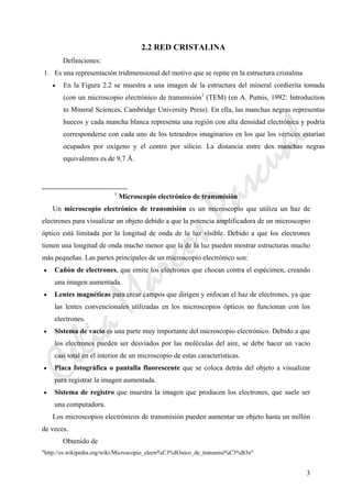 CeliaMarcosPascual
3
2.2 RED CRISTALINA
Definiciones:
1. Es una representación tridimensional del motivo que se repite en la estructura cristalina
• En la Figura 2.2 se muestra a una imagen de la estructura del mineral cordierita tomada
(con un microscopio electrónico de transmisión1
(TEM) (en A. Putnis, 1992: Introduction
to Mineral Sciences, Cambridge University Press). En ella, las manchas negras representas
huecos y cada mancha blanca representa una región con alta densidad electrónica y podría
corresponderse con cada uno de los tetraedros imaginarios en los que los vértices estarían
ocupados por oxígeno y el centro por silicio. La distancia entre dos manchas negras
equivalentes es de 9,7 Å.
1
Microscopio electrónico de transmisión
Un microscopio electrónico de transmisión es un microscopio que utiliza un haz de
electrones para visualizar un objeto debido a que la potencia amplificadora de un microscopio
óptico está limitada por la longitud de onda de la luz visible. Debido a que los electrones
tienen una longitud de onda mucho menor que la de la luz pueden mostrar estructuras mucho
más pequeñas. Las partes principales de un microscopio electrónico son:
• Cañón de electrones, que emite los electrones que chocan contra el espécimen, creando
una imagen aumentada.
• Lentes magnéticas para crear campos que dirigen y enfocan el haz de electrones, ya que
las lentes convencionales utilizadas en los microscopios ópticos no funcionan con los
electrones.
• Sistema de vacío es una parte muy importante del microscopio electrónico. Debido a que
los electrones pueden ser desviados por las moléculas del aire, se debe hacer un vacío
casi total en el interior de un microscopio de estas características.
• Placa fotográfica o pantalla fluorescente que se coloca detrás del objeto a visualizar
para registrar la imagen aumentada.
• Sistema de registro que muestra la imagen que producen los electrones, que suele ser
una computadora.
Los microscopios electrónicos de transmisión pueden aumentar un objeto hasta un millón
de veces.
Obtenido de
"http://es.wikipedia.org/wiki/Microscopio_electr%C3%B3nico_de_transmisi%C3%B3n"
 