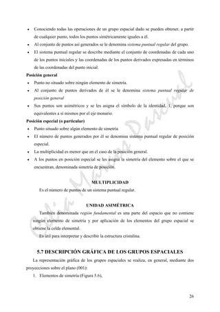 CeliaMarcosPascual
26
• Conociendo todas las operaciones de un grupo espacial dado se pueden obtener, a partir
de cualquier punto, todos los puntos simétricamente iguales a él.
• Al conjunto de puntos así generados se le denomina sistema puntual regular del grupo.
• El sistema puntual regular se describe mediante el conjunto de coordenadas de cada uno
de los puntos iniciales y las coordenadas de los puntos derivados expresadas en términos
de las coordenadas del punto inicial.
Posición general
• Punto no situado sobre ningún elemento de simetría.
• Al conjunto de puntos derivados de él se le denomina sistema puntual regular de
posición general
• Sus puntos son asimétricos y se les asigna el símbolo de la identidad, 1, porque son
equivalentes a sí mismos por el eje monario.
Posición especial (o particular)
• Punto situado sobre algún elemento de simetría
• El número de puntos generados por él se denomina sistema puntual regular de posición
especial.
• La multiplicidad es menor que en el caso de la posición general.
• A los puntos en posición especial se les asigna la simetría del elemento sobre el que se
encuentran, denominada simetría de posición.
MULTIPLICIDAD
Es el número de puntos de un sistema puntual regular.
UNIDAD ASIMÉTRICA
También denominada región fundamental es una parte del espacio que no contiene
ningún elemento de simetría y por aplicación de los elementos del grupo espacial se
obtiene la celda elemental.
Es útil para interpretar y describir la estructura cristalina.
5.7 DESCRIPCIÓN GRÁFICA DE LOS GRUPOS ESPACIALES
La representación gráfica de los grupos espaciales se realiza, en general, mediante dos
proyecciones sobre el plano (001):
1. Elementos de simetría (Figura 5.6),
 