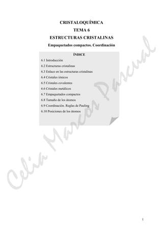 1
CRISTALOQUÍMICA
TEMA 6
ESTRUCTURAS CRISTALINAS
Empaquetados compactos. Coordinación
ÍNDICE
6.1 Introducción
6.2 Estructuras cristalinas
6.3 Enlace en las estructuras cristalinas
6.4 Cristales iónicos
6.5 Cristales covalentes
6.6 Cristales metálicos
6.7 Empaquetados compactos
6.8 Tamaño de los átomos
6.9 Coordinación. Reglas de Pauling
6.10 Posiciones de los átomos
CeliaMarcosPascual
 
