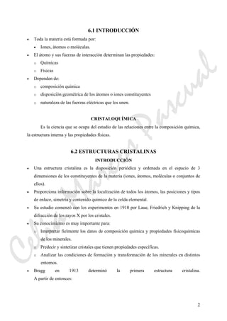2
6.1 INTRODUCCIÓN
• Toda la materia está formada por:
• Iones, átomos o moléculas.
• El átomo y sus fuerzas de interacción determinan las propiedades:
o Químicas
o Físicas
• Dependen de:
o composición química
o disposición geométrica de los átomos o iones constituyentes
o naturaleza de las fuerzas eléctricas que los unen.
CRISTALOQUÍMICA
Es la ciencia que se ocupa del estudio de las relaciones entre la composición química,
la estructura interna y las propiedades físicas.
6.2 ESTRUCTURAS CRISTALINAS
INTRODUCCIÓN
• Una estructura cristalina es la disposición periódica y ordenada en el espacio de 3
dimensiones de los constituyentes de la materia (iones, átomos, moléculas o conjuntos de
ellos).
• Proporciona información sobre la localización de todos los átomos, las posiciones y tipos
de enlace, simetría y contenido químico de la celda elemental.
• Su estudio comenzó con los experimentos en 1910 por Laue, Friedrich y Knipping de la
difracción de los rayos X por los cristales.
• Su conocimiento es muy importante para:
o Interpretar fielmente los datos de composición química y propiedades físicoquímicas
de los minerales.
o Predecir y sintetizar cristales que tienen propiedades específicas.
o Analizar las condiciones de formación y transformación de los minerales en distintos
entornos.
• Bragg en 1913 determinó la primera estructura cristalina.
A partir de entonces:
CeliaMarcosPascual
 