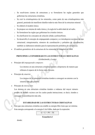 3
o Se resolvieron cientos de estructuras y se formularon las reglas generales que
gobiernan las estructuras cristalinas,
o Se creó la cristaloquímica de los minerales, como parte de una cristaloquímica más
general, poniendo de manifiesto detalles todavía más finos de la estructura mineral.
o Se elaboró el modelo iónico.
o Se propuso un sistema de radio iónico y la regla de la aditividad de tal radio.
o Se formularon las reglas que gobiernan los cristales iónicos.
o Se clarificaron los conceptos de solución sólida y polimorfismo.
o Se desarrolló el concepto de empaquetado compacto y se introdujeron nociones de tipo
estructural, estequiometría, números de coordinación y poliedros de coordinación;
también se elaboraron métodos para la representación poliédrica de estructuras.
• El análisis geométrico de la estructura de los minerales se completó en 1960.
PRINCIPIOS A CONSIDERAR EN LAS ESTRUCTURAS CRISTALINAS
(Goldschmidt y Laves)
• Principio del empaquetado compacto:
Los átomos en una estructura cristalina tienden a disponerse de manera que
rellenen el espacio de la forma más eficiente.
• Principio de simetría:
Los átomos de la estructura cristalina tienden a conseguir un entorno con la
simetría más alta posible.
• Principio de interacción:
Los átomos en una estructura cristalina tienden a rodearse del mayor número
posible de átomos vecinos con los cuales pueda interaccionar, es decir, tienden a
conseguir la coordinación más alta.
ESTABILIDAD DE LAS ESTRUCTURAS CRISTALINAS
• Para que una estructura cristalina sea estable su energía libre tiene que ser mínima.
Esta energía corresponde a la energía G de Gibbs, dada por la expresión:
G = U + PV - TS
Ecuación 6.1
donde:
CeliaMarcosPascual
 