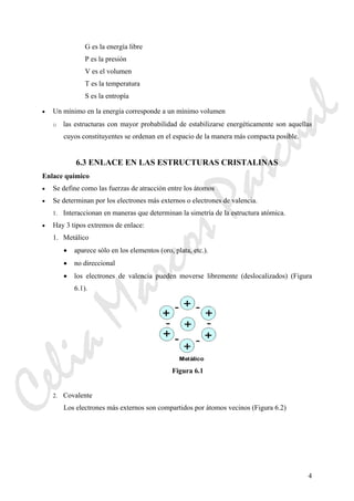 4
G es la energía libre
P es la presión
V es el volumen
T es la temperatura
S es la entropía
• Un mínimo en la energía corresponde a un mínimo volumen
o las estructuras con mayor probabilidad de estabilizarse energéticamente son aquellas
cuyos constituyentes se ordenan en el espacio de la manera más compacta posible.
6.3 ENLACE EN LAS ESTRUCTURAS CRISTALINAS
Enlace químico
• Se define como las fuerzas de atracción entre los átomos
• Se determinan por los electrones más externos o electrones de valencia.
1. Interaccionan en maneras que determinan la simetría de la estructura atómica.
• Hay 3 tipos extremos de enlace:
1. Metálico
• aparece sólo en los elementos (oro, plata, etc.).
• no direccional
• los electrones de valencia pueden moverse libremente (deslocalizados) (Figura
6.1).
Figura 6.1
2. Covalente
Los electrones más externos son compartidos por átomos vecinos (Figura 6.2)
CeliaMarcosPascual
 