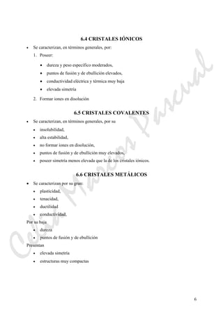 6
6.4 CRISTALES IÓNICOS
• Se caracterizan, en términos generales, por:
1. Poseer:
• dureza y peso específico moderados,
• puntos de fusión y de ebullición elevados,
• conductividad eléctrica y térmica muy baja
• elevada simetría
2. Formar iones en disolución
6.5 CRISTALES COVALENTES
• Se caracterizan, en términos generales, por su
• insolubilidad,
• alta estabilidad,
• no formar iones en disolución,
• puntos de fusión y de ebullición muy elevados,
• poseer simetría menos elevada que la de los cristales iónicos.
6.6 CRISTALES METÁLICOS
• Se caracterizan por su gran:
• plasticidad,
• tenacidad,
• ductilidad
• conductividad,
Por su baja
• dureza
• puntos de fusión y de ebullición
Presentan
• elevada simetría
• estructuras muy compactas
CeliaMarcosPascual
 