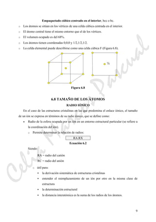 9
Empaquetado cúbico centrado en el interior, bcc o bc.
o Los átomos se sitúan en los vértices de una celda cúbica centrada en el interior.
o El átomo central tiene el mismo entorno que el de los vértices.
o El volumen ocupado es del 68%.
o Los átomos tienen coordenadas 0,0,0 y 1/2,1/2,1/2.
o La celda elemental puede describirse como una celda cúbica F (Figura 6.8).
Figura 6.8
6.8 TAMAÑO DE LOS ÁTOMOS
RADIO IÓNICO
En el caso de las estructuras cristalinas en las que predomina el enlace iónico, el tamaño
de un ión se expresa en términos de su radio iónico, que se define como:
• Radio de la esfera ocupada por un ión en un entorno estructural particular (se refiere a
la coordinación del ión).
o Permite determinar la relación de radios:
RA:RX
Ecuación 6.2
Siendo:
RA = radio del catión
RC = radio del anión
o útil para:
la derivación sistemática de estructuras cristalinas
entender el reemplazamiento de un ión por otro en la misma clase de
estructura
la determinación estructural
la distancia interatómica es la suma de los radios de los átomos.
CeliaMarcosPascual
 
