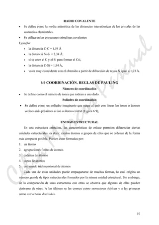 10
RADIO COVALENTE
• Se define como la media aritmética de las distancias interatómicas de los cristales de las
sustancias elementales.
• Se utiliza en las estructuras cristalinas covalentes
Ejemplo:
• la distancia C-C = 1,54 Å
• la distancia Si-Si = 2,34 Å;
• si se unen el C y el Si para formar el Csi,
• la distancia C-Si = 1,94 Å,
• valor muy coincidente con el obtenido a partir de difracción de rayos X igual a 1,93 Å.
6.9 COORDINACIÓN. REGLAS DE PAULING
Número de coordinación
• Se define como el número de iones que rodean a uno dado.
Poliedro de coordinación
• Se define como un poliedro imaginario que surge al unir con líneas los iones o átomos
vecinos más próximos al ión o átomo central (Figura 6.9),
UNIDAD ESTRUCTURAL
En una estructura cristalina, las características de enlace permiten diferenciar ciertas
unidades estructurales, es decir, ciertos átomos o grupos de ellos que se ordenan de la forma
más compacta posible. Pueden estar formadas por:
1. un átomo
2. agrupaciones finitas de átomos
3. cadenas de átomos
4. capas de átomos
5. entramado tridimensional de átomos
Cada una de estas unidades puede empaquetarse de muchas formas, lo cual origina un
número grande de tipos estructurales formados por la misma unidad estructural. Sin embargo,
de la comparación de unas estructuras con otras se observa que algunas de ellas pueden
derivarse de otras. A las últimas se las conoce como estructuras básicas y a las primeras
como estructuras derivadas.
CeliaMarcosPascual
 