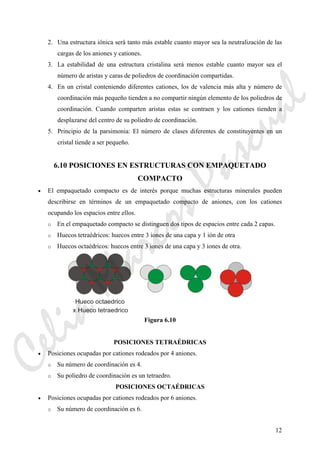 12
2. Una estructura iónica será tanto más estable cuanto mayor sea la neutralización de las
cargas de los aniones y cationes.
3. La estabilidad de una estructura cristalina será menos estable cuanto mayor sea el
número de aristas y caras de poliedros de coordinación compartidas.
4. En un cristal conteniendo diferentes cationes, los de valencia más alta y número de
coordinación más pequeño tienden a no compartir ningún elemento de los poliedros de
coordinación. Cuando comparten aristas estas se contraen y los cationes tienden a
desplazarse del centro de su poliedro de coordinación.
5. Principio de la parsimonia: El número de clases diferentes de constituyentes en un
cristal tiende a ser pequeño.
6.10 POSICIONES EN ESTRUCTURAS CON EMPAQUETADO
COMPACTO
• El empaquetado compacto es de interés porque muchas estructuras minerales pueden
describirse en términos de un empaquetado compacto de aniones, con los cationes
ocupando los espacios entre ellos.
o En el empaquetado compacto se distinguen dos tipos de espacios entre cada 2 capas.
o Huecos tetraédricos: huecos entre 3 iones de una capa y 1 ión de otra
o Huecos octaédricos: huecos entre 3 iones de una capa y 3 iones de otra.
Figura 6.10
POSICIONES TETRAÉDRICAS
• Posiciones ocupadas por cationes rodeados por 4 aniones.
o Su número de coordinación es 4.
o Su poliedro de coordinación es un tetraedro.
POSICIONES OCTAÉDRICAS
• Posiciones ocupadas por cationes rodeados por 6 aniones.
o Su número de coordinación es 6.
CeliaMarcosPascual
 