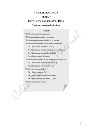 1
CRISTALOQUÍMICA
TEMA 7
ESTRUCTURAS CRISTALINAS
Modelos estructurales básicos
ÍNDICE
7.1 Estructuras cúbicas compactas
7.2 Estructuras hexagonales compactas
7.3 Estructuras cúbicas centradas en el interior
7.4 Estructuras derivadas de las cúbicas compactas
7.4.1 Estructuras tipo halita (NaCl)
7.4.2 Estructuras tipo fluorita (CaF2) y antifluorita
7.4.3 Estructuras tipo esfalerita (ZnS)
7.4.4 Estructura del diamante
7.5 Estructuras derivadas de las hexagonales compactas
7.5.1 Estructuras tipo niquelina (NiAs)
7.5.2 Estructuras tipo wurtzita (ZnS)
7.6 Otros tipos estructurales
7.6.1 Estructura tipo CsCl
7.6.2 Estructura de la calcita (CaCO3)
7.6.3 Estructura de la espinela (AB2O4)
7.7 Estructuras de los silicatos
CeliaMarcosPascual
 