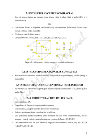 2
7.1 ESTRUCTURAS CÚBICAS COMPACTAS
• Son estructuras típicas de metales como el oro (Au), la plata (Ag), el cobre (Cu) o el
aluminio (Al).
Oro
• Los átomos de oro se disponen en los vértices y en los centros de las caras de una celda
cúbica centrada en las caras (F).
• El número total de átomos es 4
• Las coordenadas son: (0,0,0), (1/2,1/2,0), (1/2,0,1/2), (0,1/2,1/2).
Figura 7.1.- Estructura cúbica compacta centrada en las caras
7.2 ESTRUCTURAS HEXAGONALES COMPACTAS
• Son estructuras típicas de muchos metales, incluyendo al magnesio (Mg), al cinc (Zn) y al
titanio (Ti).
7.3 ESTRUCTURAS CÚBICAS CENTRADAS EN EL INTERIOR
• Es otro tipo de estructura adoptada por muchos metales como hierro (Fe), cromo (Cr) o
sodio (Na).
7.4.1 ESTRUCTURAS TIPO HALITA (NaCl)
• Son estructuras AX.
• Los aniones X forman el empaquetado compacto
• Los cationes A ocupan todas las posiciones octaédricas.
• Aniones y cationes tienen coordinación octaédrica.
• Esta estructura puede describirse como formada por dos redes interpenetradas, una de
aniones y otra de cationes y desplazadas una respecto de la otra 1/2,1/2,1/2.
• Las coordenadas del ión que forma el empaquetado compacto son (0,0,0), (1/2,1/2,0),
(1/2,0,1/2), (0,1/2,1/2)
CeliaMarcosPascual
 